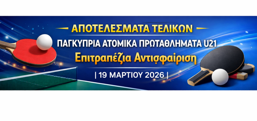 ΑΠΟΤΕΛΕΣΜΑΤΑ ΤΕΛΙΚΩΝ Παγκύπρια Ατομικά Πρωταθλήματα U21  Επιτραπέζια Αντισφαίριση | 19 Μαρτίου 2026